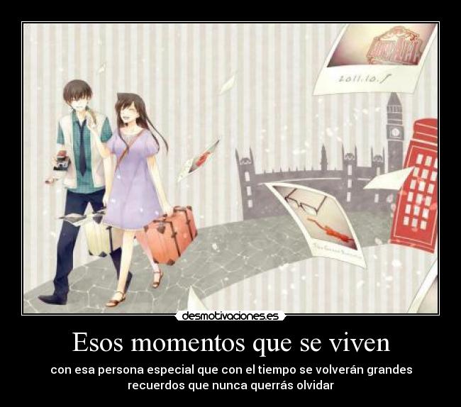Esos momentos que se viven - con esa persona especial que con el tiempo se volverán grandes
recuerdos que nunca querrás olvidar