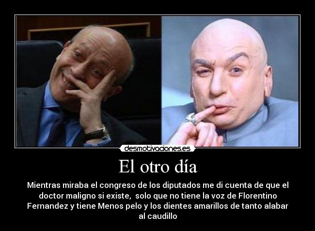 El otro día - Mientras miraba el congreso de los diputados me di cuenta de que el
doctor maligno si existe, solo que no tiene la voz de Florentino
Fernandez y tiene Menos pelo y los dientes amarillos de tanto alabar
al caudillo