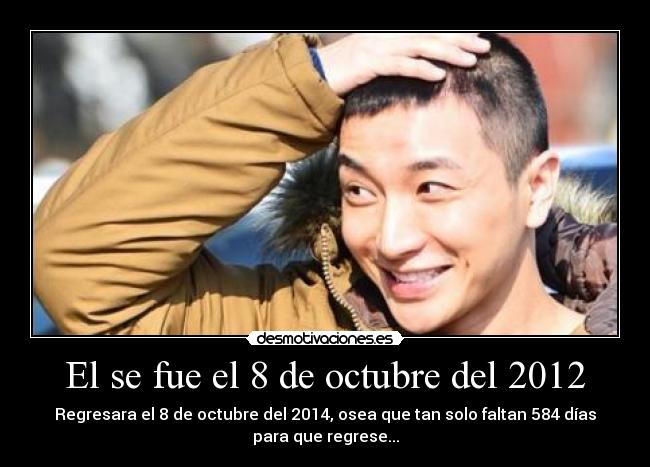El se fue el 8 de octubre del 2012 - Regresara el 8 de octubre del 2014, osea que tan solo faltan 584 días
para que regrese...