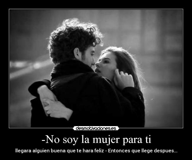 -No soy la mujer para ti - llegara alguien buena que te hara feliz - Entonces que llege despues...