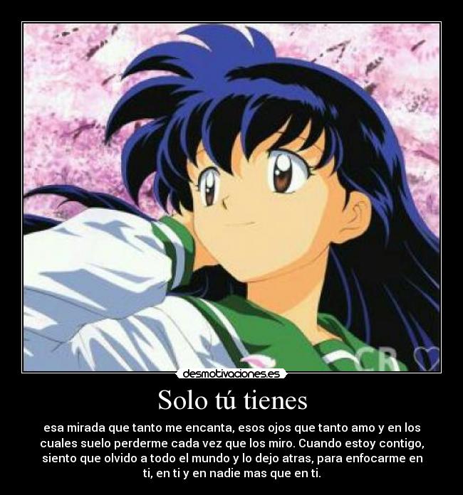 Solo tú tienes - esa mirada que tanto me encanta, esos ojos que tanto amo y en los
cuales suelo perderme cada vez que los miro. Cuando estoy contigo,
siento que olvido a todo el mundo y lo dejo atras, para enfocarme en
ti, en ti y en nadie mas que en ti.