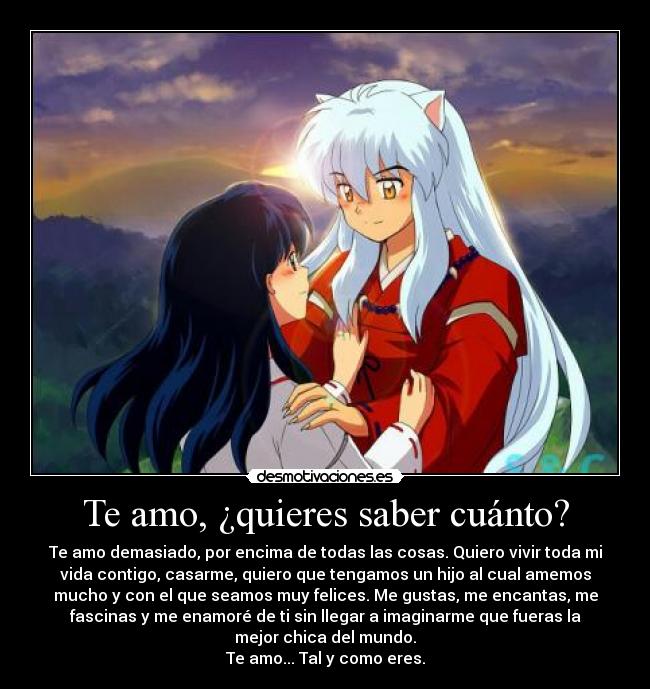 Te amo, ¿quieres saber cuánto? - Te amo demasiado, por encima de todas las cosas. Quiero vivir toda mi
vida contigo, casarme, quiero que tengamos un hijo al cual amemos
mucho y con el que seamos muy felices. Me gustas, me encantas, me
fascinas y me enamoré de ti sin llegar a imaginarme que fueras la
mejor chica del mundo.
Te amo... Tal y como eres.