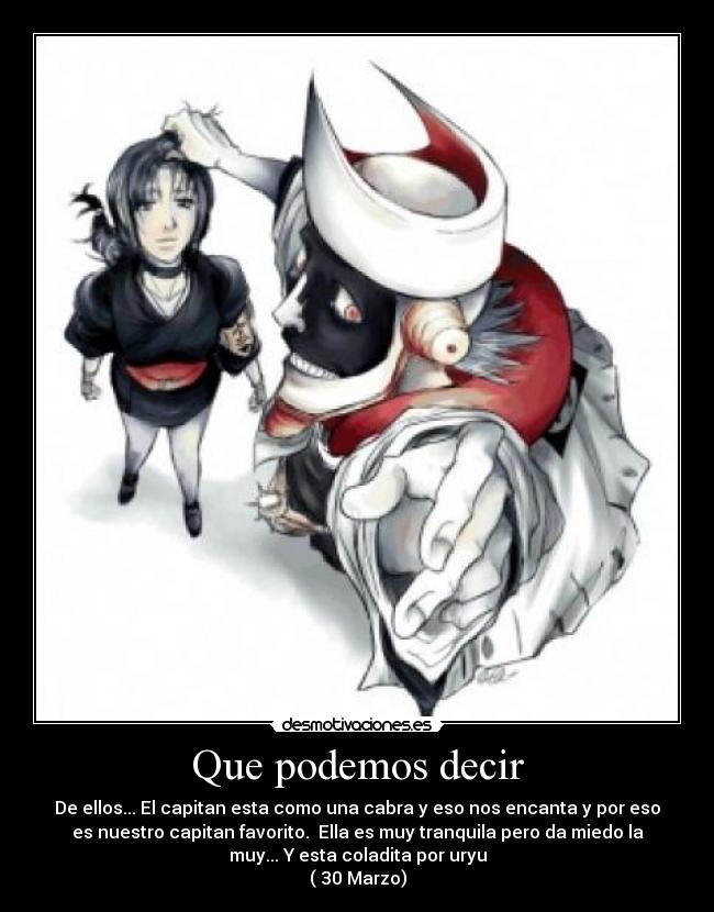 Que podemos decir - De ellos... El capitan esta como una cabra y eso nos encanta y por eso
es nuestro capitan favorito. Ella es muy tranquila pero da miedo la
muy... Y esta coladita por uryu
( 30 Marzo)