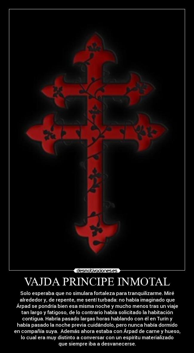 VAJDA PRINCIPE INMOTAL - Solo esperaba que no simulara fortaleza para tranquilizarme. Miré
alrededor y, de repente, me sentí turbada: no había imaginado que
Árpad se pondría bien esa misma noche y mucho menos tras un viaje
tan largo y fatigoso, de lo contrario había solicitado la habitación
contigua. Habría pasado largas horas hablando con él en Turín y
había pasado la noche previa cuidándolo, pero nunca había dormido
en compañía suya. Además ahora estaba con Árpad de carne y hueso,
lo cual era muy distinto a conversar con un espíritu materializado
que siempre iba a desvanecerse.