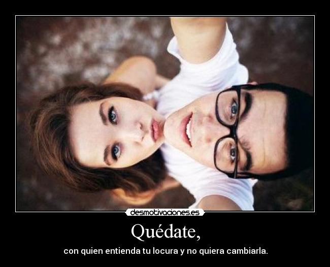 Quédate, - con quien entienda tu locura y no quiera cambiarla.