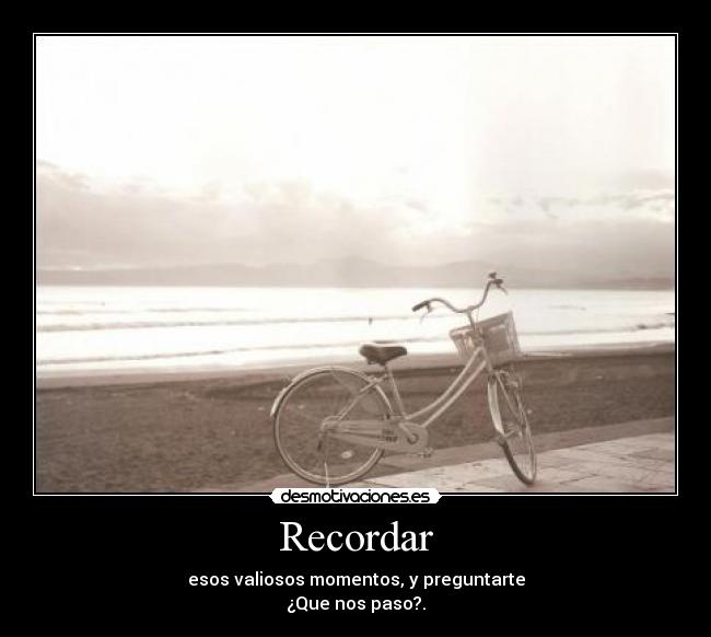 Recordar - esos valiosos momentos, y preguntarte
¿Que nos paso?.