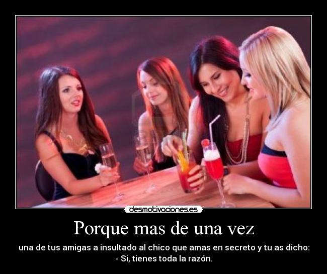 Porque mas de una vez - una de tus amigas a insultado al chico que amas en secreto y tu as dicho:
- Si, tienes toda la razón.