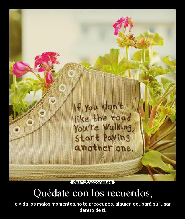 Quédate con los recuerdos, - olvida los malos momentos,no te preocupes, alguien ocupará su lugar dentro de ti.