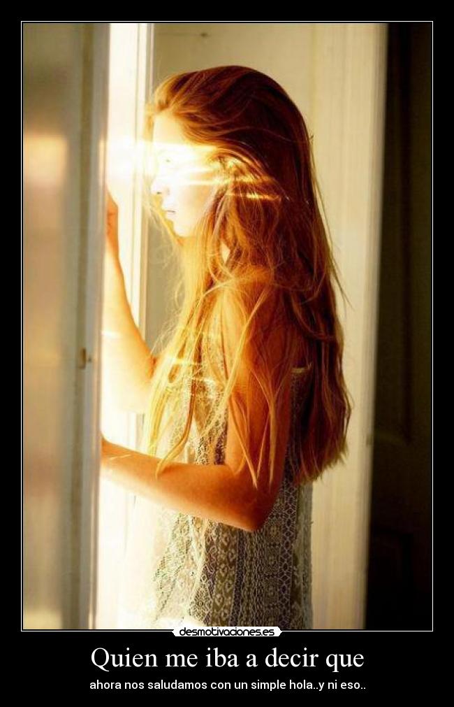 Quien me iba a decir que - ahora nos saludamos con un simple hola..y ni eso..