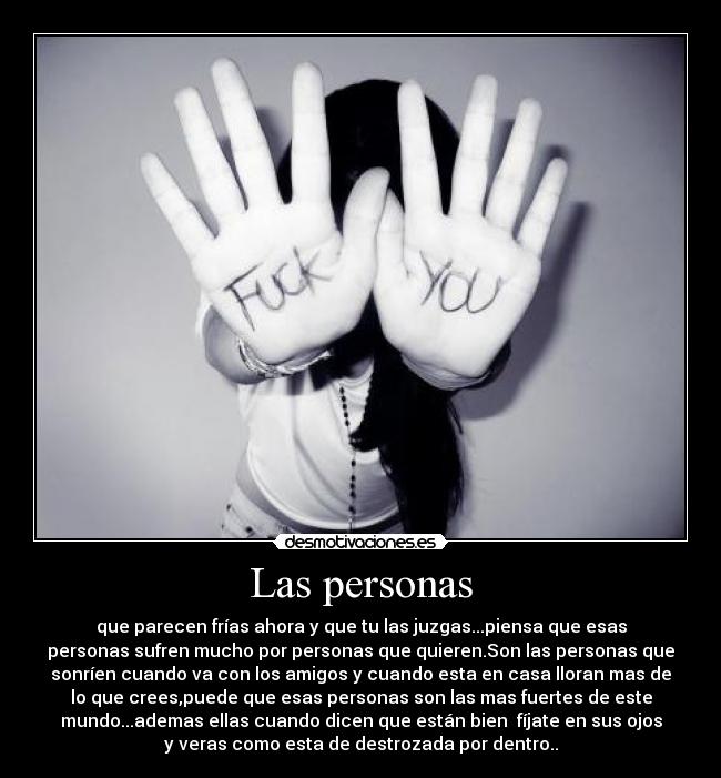 Las personas - que parecen frías ahora y que tu las juzgas...piensa que esas
personas sufren mucho por personas que quieren.Son las personas que
sonríen cuando va con los amigos y cuando esta en casa lloran mas de
lo que crees,puede que esas personas son las mas fuertes de este
mundo...ademas ellas cuando dicen que están bien fíjate en sus ojos
y veras como esta de destrozada por dentro..