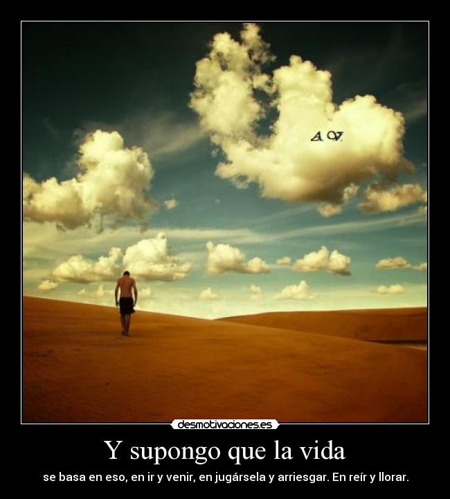 Y supongo que la vida - se basa en eso, en ir y venir, en jugársela y arriesgar. En reír y llorar.