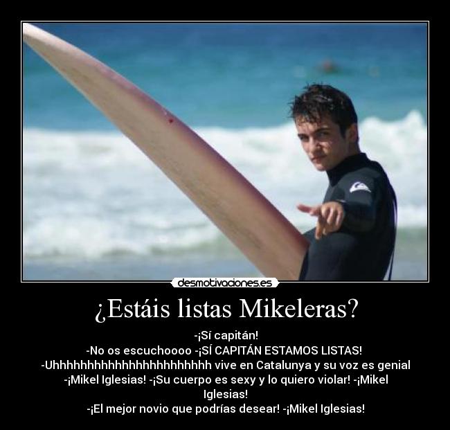 ¿Estáis listas Mikeleras? - -¡Sí capitán!
-No os escuchoooo -¡SÍ CAPITÁN ESTAMOS LISTAS!
-Uhhhhhhhhhhhhhhhhhhhhhhh vive en Catalunya y su voz es genial
-¡Mikel Iglesias! -¡Su cuerpo es sexy y lo quiero violar! -¡Mikel
Iglesias!
-¡El mejor novio que podrías desear! -¡Mikel Iglesias!