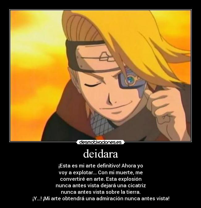 deidara - ¡Esta es mi arte definitivo! Ahora yo
voy a explotar... Con mi muerte, me
convertiré en arte. Esta explosión
nunca antes vista dejará una cicatriz
nunca antes vista sobre la tierra.
¡Y...! ¡Mi arte obtendrá una admiración nunca antes vista!