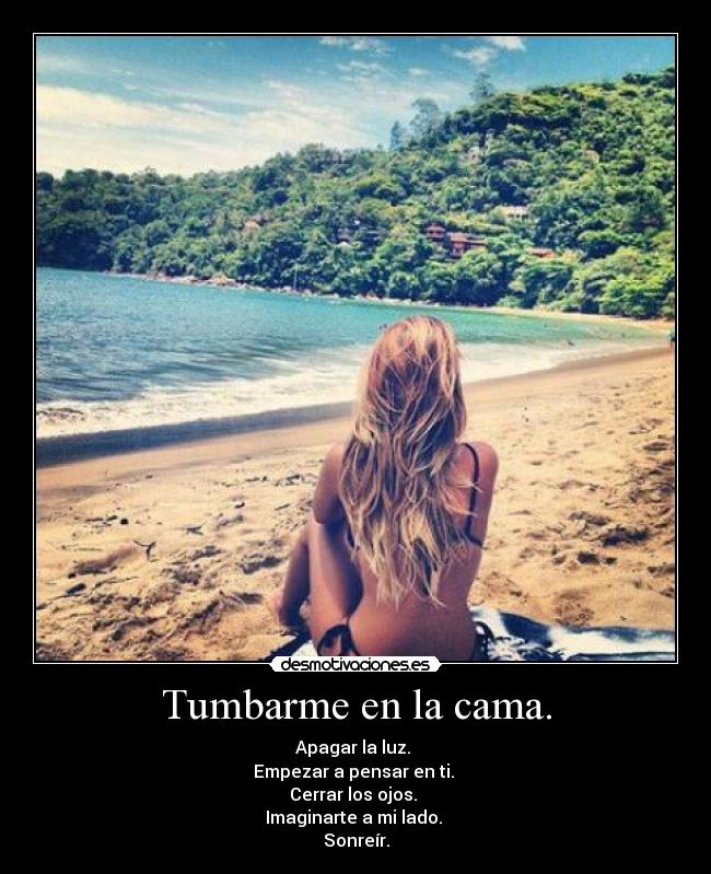 Tumbarme en la cama. - Apagar la luz.
Empezar a pensar en ti.
Cerrar los ojos.
Imaginarte a mi lado.
Sonreír.