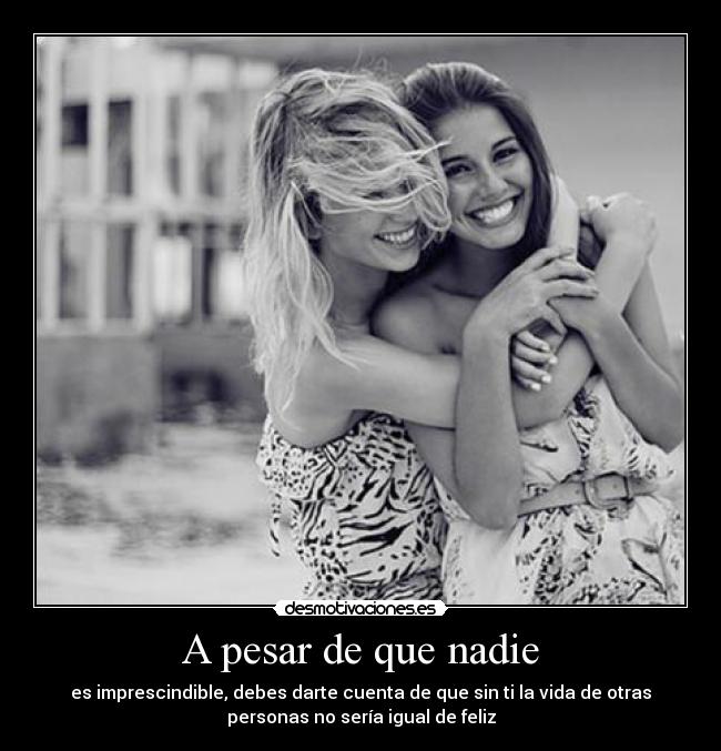 A pesar de que nadie - es imprescindible, debes darte cuenta de que sin ti la vida de otras
personas no sería igual de feliz