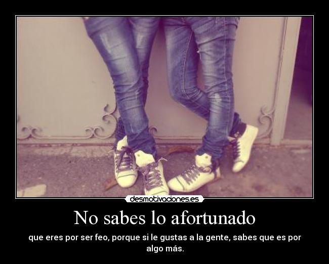 No sabes lo afortunado -
