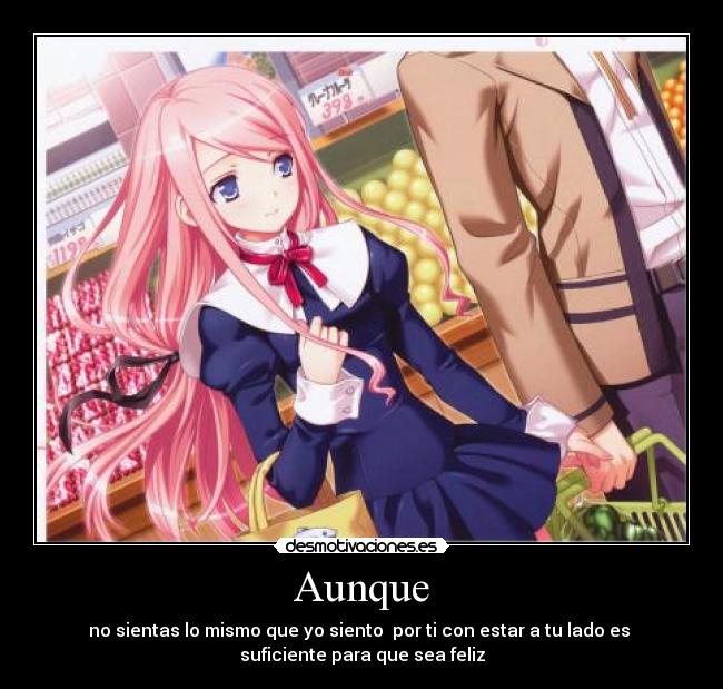 Aunque - no sientas lo mismo que yo siento  por ti con estar a tu lado es 
suficiente para que sea feliz