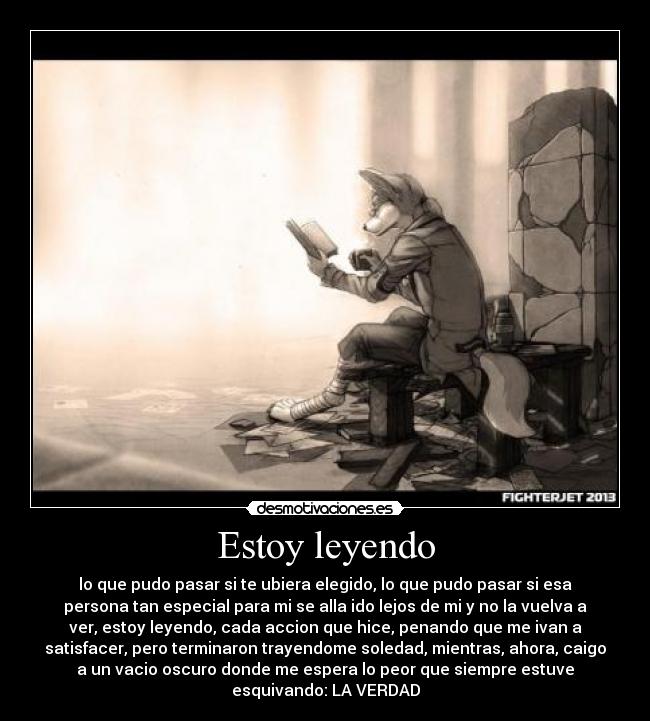 Estoy leyendo - lo que pudo pasar si te ubiera elegido, lo que pudo pasar si esa
persona tan especial para mi se alla ido lejos de mi y no la vuelva a
ver, estoy leyendo, cada accion que hice, penando que me ivan a
satisfacer, pero terminaron trayendome soledad, mientras, ahora, caigo
a un vacio oscuro donde me espera lo peor que siempre estuve
esquivando: LA VERDAD