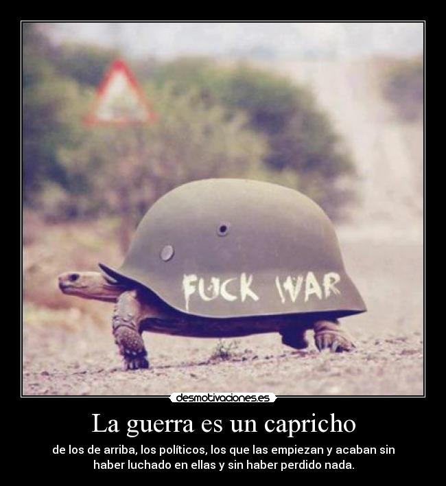 La guerra es un capricho - de los de arriba, los políticos, los que las empiezan y acaban sin
haber luchado en ellas y sin haber perdido nada.