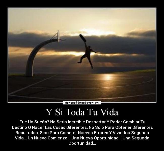 Y Si Toda Tu Vida - Fue Un Sueño? No Seria Increíble Despertar Y Poder Cambiar Tu
Destino O Hacer Las Cosas Diferentes, No Solo Para Obtener Diferentes
Resultados, Sino Para Cometer Nuevos Errores Y Vivir Una Segunda
Vida... Un Nuevo Comienzo... Una Nueva Oportunidad... Una Segunda
Oportunidad...