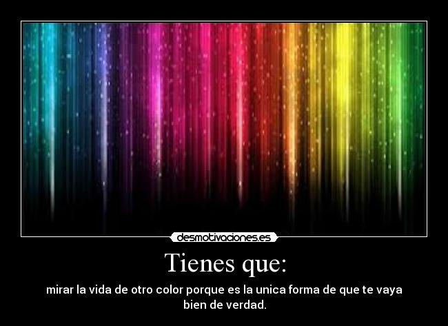 Tienes que: - mirar la vida de otro color porque es la unica forma de que te vaya bien de verdad.
