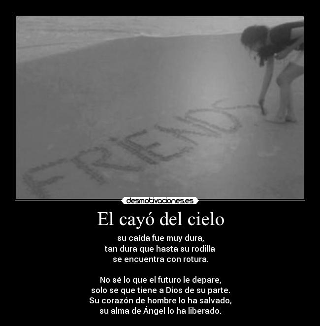 El cayó del cielo - su caída fue muy dura,
tan dura que hasta su rodilla
se encuentra con rotura.
No sé lo que el futuro le depare,
solo se que tiene a Dios de su parte.
Su corazón de hombre lo ha salvado,
su alma de Ángel lo ha liberado.
