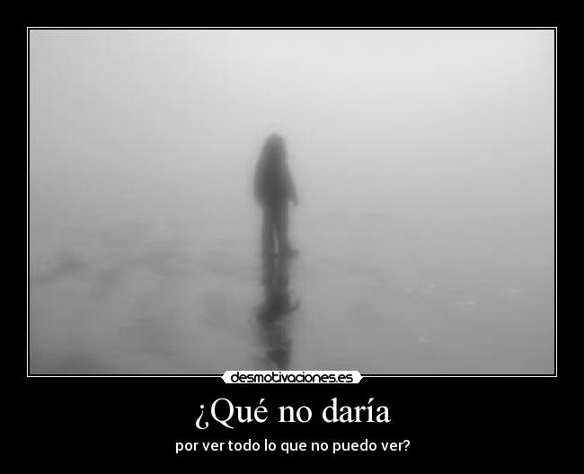 ¿Qué no daría - por ver todo lo que no puedo ver?