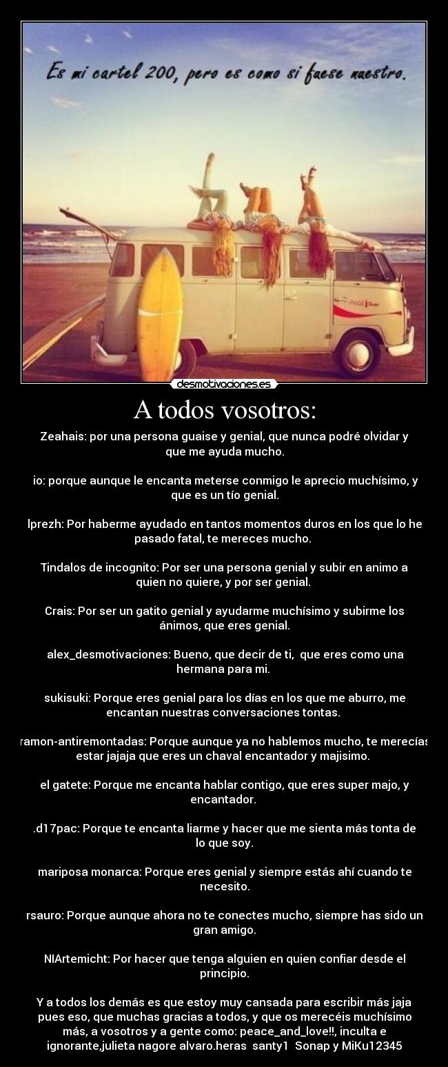 A todos vosotros: - Zeahais: por una persona guaise y genial, que nunca podré olvidar y
que me ayuda mucho.

 io: porque aunque le encanta meterse conmigo le aprecio muchísimo, y
que es un tío genial.

lprezh: Por haberme ayudado en tantos momentos duros en los que lo he
pasado fatal, te mereces mucho. 

Tindalos de incognito: Por ser una persona genial y subir en animo a
quien no quiere, y por ser genial. 

Crais: Por ser un gatito genial y ayudarme muchísimo y subirme los
ánimos, que eres genial.

 alex_desmotivaciones: Bueno, que decir de ti,  que eres como una
hermana para mi. 

sukisuki: Porque eres genial para los días en los que me aburro, me
encantan nuestras conversaciones tontas. 

ramon-antiremontadas: Porque aunque ya no hablemos mucho, te merecías
estar jajaja que eres un chaval encantador y majisimo. 

el gatete: Porque me encanta hablar contigo, que eres super majo, y
encantador. 

.d17pac: Porque te encanta liarme y hacer que me sienta más tonta de
lo que soy.

mariposa monarca: Porque eres genial y siempre estás ahí cuando te
necesito.

rsauro: Porque aunque ahora no te conectes mucho, siempre has sido un
gran amigo.

NIArtemicht: Por hacer que tenga alguien en quien confiar desde el
principio.

Y a todos los demás es que estoy muy cansada para escribir más jaja
pues eso, que muchas gracias a todos, y que os merecéis muchísimo
más, a vosotros y a gente como: peace_and_love!!, inculta e
ignorante,julieta nagore alvaro.heras  santy1  Sonap y MiKu12345