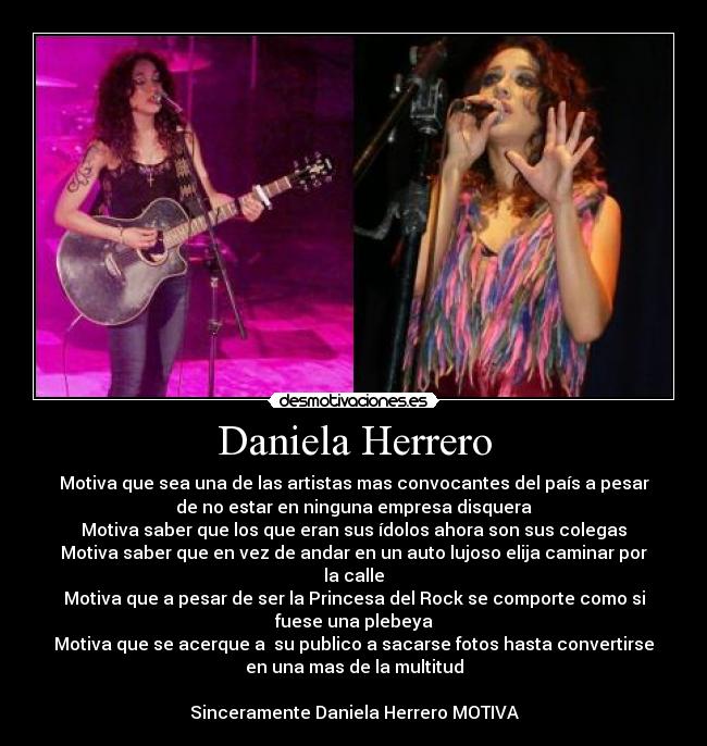 Daniela Herrero - Motiva que sea una de las artistas mas convocantes del país a pesar
de no estar en ninguna empresa disquera
Motiva saber que los que eran sus ídolos ahora son sus colegas
Motiva saber que en vez de andar en un auto lujoso elija caminar por
la calle
Motiva que a pesar de ser la Princesa del Rock se comporte como si
fuese una plebeya
Motiva que se acerque a su publico a sacarse fotos hasta convertirse
en una mas de la multitud
Sinceramente Daniela Herrero MOTIVA