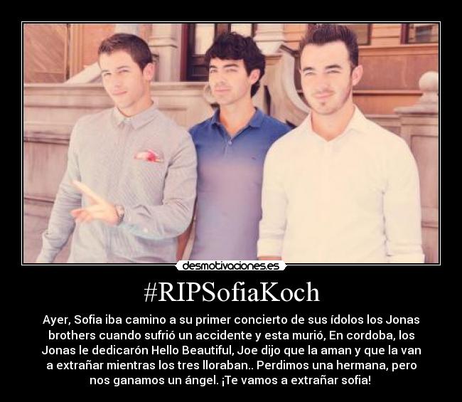 #RIPSofiaKoch - Ayer, Sofia iba camino a su primer concierto de sus ídolos los Jonas
brothers cuando sufrió un accidente y esta murió, En cordoba, los
Jonas le dedicarón Hello Beautiful, Joe dijo que la aman y que la van
a extrañar mientras los tres lloraban.. Perdimos una hermana, pero
nos ganamos un ángel. ¡Te vamos a extrañar sofia! ♥