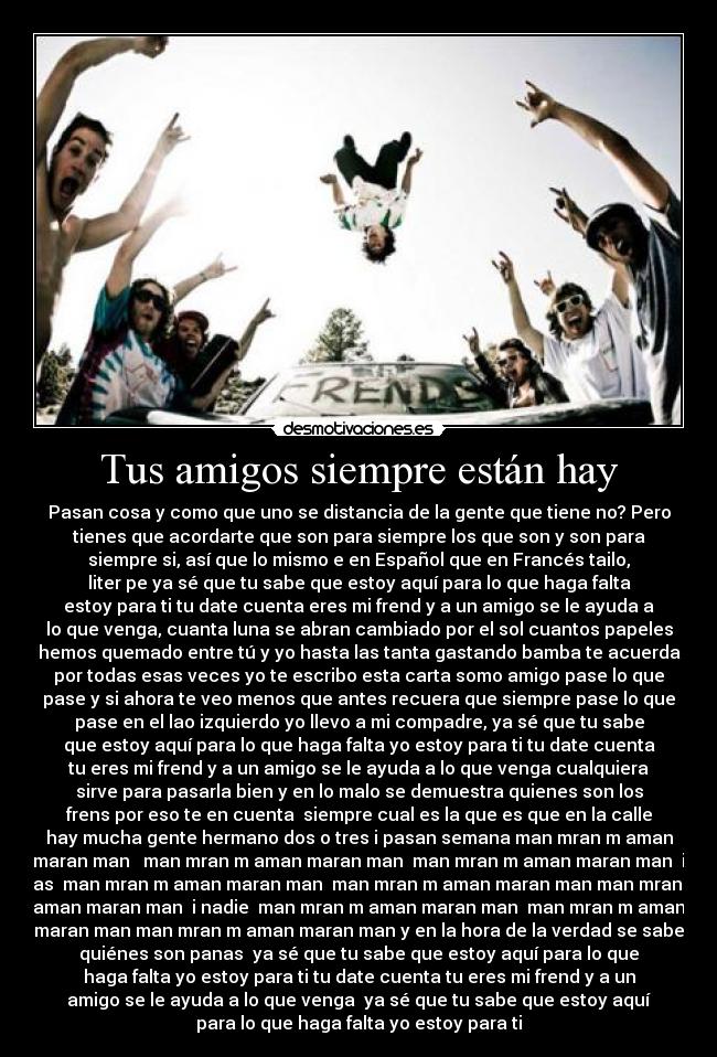 Tus amigos siempre están hay - Pasan cosa y como que uno se distancia de la gente que tiene no? Pero
tienes que acordarte que son para siempre los que son y son para
siempre si, así que lo mismo e en Español que en Francés tailo,
liter pe ya sé que tu sabe que estoy aquí para lo que haga falta
estoy para ti tu date cuenta eres mi frend y a un amigo se le ayuda a
lo que venga, cuanta luna se abran cambiado por el sol cuantos papeles
hemos quemado entre tú y yo hasta las tanta gastando bamba te acuerda
por todas esas veces yo te escribo esta carta somo amigo pase lo que
pase y si ahora te veo menos que antes recuera que siempre pase lo que
pase en el lao izquierdo yo llevo a mi compadre, ya sé que tu sabe
que estoy aquí para lo que haga falta yo estoy para ti tu date cuenta
tu eres mi frend y a un amigo se le ayuda a lo que venga cualquiera
sirve para pasarla bien y en lo malo se demuestra quienes son los
frens por eso te en cuenta siempre cual es la que es que en la calle
hay mucha gente hermano dos o tres i pasan semana man mran m aman
maran man man mran m aman maran man man mran m aman maran man i
mas man mran m aman maran man man mran m aman maran man man mran m
aman maran man i nadie man mran m aman maran man man mran m aman
maran man man mran m aman maran man y en la hora de la verdad se sabe
quiénes son panas ya sé que tu sabe que estoy aquí para lo que
haga falta yo estoy para ti tu date cuenta tu eres mi frend y a un
amigo se le ayuda a lo que venga ya sé que tu sabe que estoy aquí
para lo que haga falta yo estoy para ti