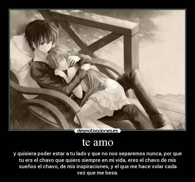 te amo - y quisiera poder estar a tu lado y que no nos separemos nunca, por que
tu ers el chavo que quiero siempre en mi vida, eres el chavo de mis
sueños el chavo, de mis inspiraciones, y el que me hace volar cada
vez que me besa.