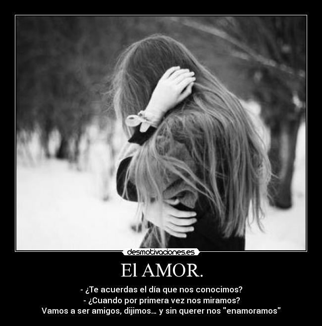 El AMOR. - - ¿Te acuerdas el día que nos conocimos?
- ¿Cuando por primera vez nos miramos?
Vamos a ser amigos, dijimos… y sin querer nos enamoramos