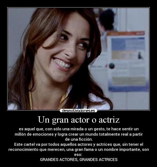 Un gran actor o actriz - es aquel que, con sólo una mirada o un gesto, te hace sentir un
millón de emociones y logra crear un mundo totalmente real a partir
de una ficción.
Este cartel va por todos aquellos actores y actrices que, sin tener el
reconocimiento que merecen, una gran fama o un nombre importante, son
eso: 
GRANDES ACTORES, GRANDES ACTRICES