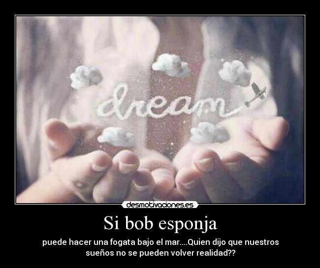 Si bob esponja - puede hacer una fogata bajo el mar....Quien dijo que nuestros
sueños no se pueden volver realidad??