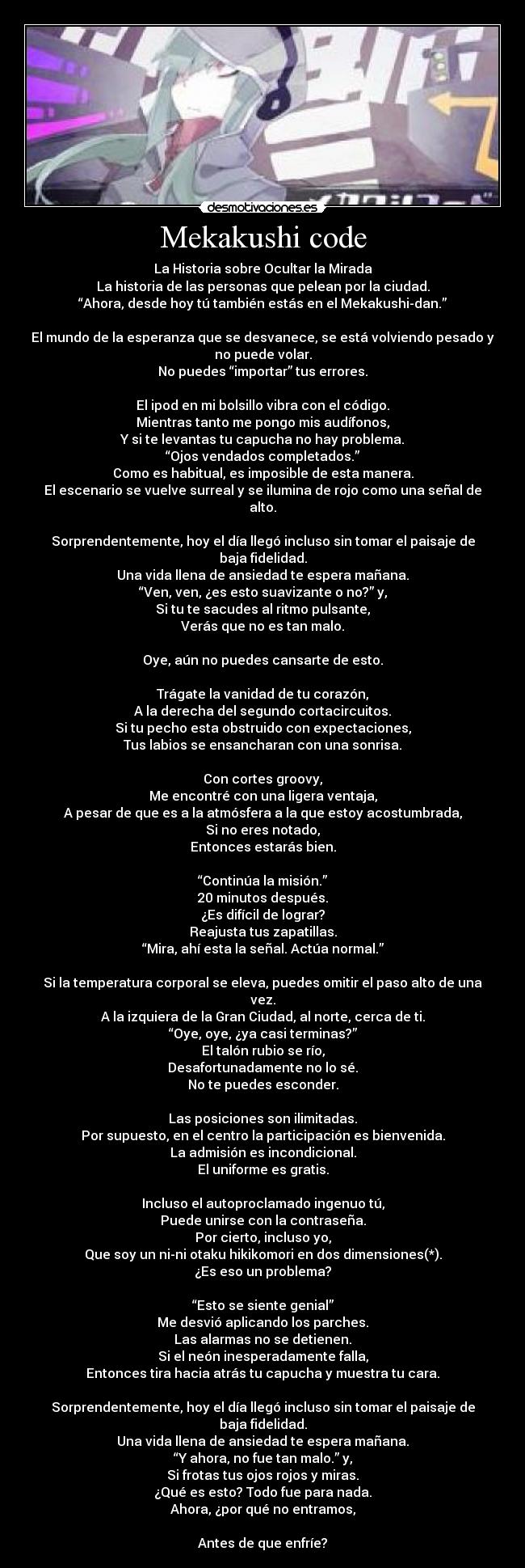 Mekakushi code - La Historia sobre Ocultar la Mirada
La historia de las personas que pelean por la ciudad.
“Ahora, desde hoy tú también estás en el Mekakushi-dan.”
El mundo de la esperanza que se desvanece, se está volviendo pesado y
no puede volar.
No puedes “importar” tus errores.
El ipod en mi bolsillo vibra con el código.
Mientras tanto me pongo mis audífonos,
Y si te levantas tu capucha no hay problema.
“Ojos vendados completados.”
Como es habitual, es imposible de esta manera.
El escenario se vuelve surreal y se ilumina de rojo como una señal de
alto.
Sorprendentemente, hoy el día llegó incluso sin tomar el paisaje de
baja fidelidad.
Una vida llena de ansiedad te espera mañana.
“Ven, ven, ¿es esto suavizante o no?” y,
Si tu te sacudes al ritmo pulsante,
Verás que no es tan malo.
Oye, aún no puedes cansarte de esto.
Trágate la vanidad de tu corazón,
A la derecha del segundo cortacircuitos.
Si tu pecho esta obstruido con expectaciones,
Tus labios se ensancharan con una sonrisa.
Con cortes groovy,
Me encontré con una ligera ventaja,
A pesar de que es a la atmósfera a la que estoy acostumbrada,
Si no eres notado,
Entonces estarás bien.
“Continúa la misión.”
20 minutos después.
¿Es difícil de lograr?
Reajusta tus zapatillas.
“Mira, ahí esta la señal. Actúa normal.”
Si la temperatura corporal se eleva, puedes omitir el paso alto de una
vez.
A la izquiera de la Gran Ciudad, al norte, cerca de ti.
“Oye, oye, ¿ya casi terminas?”
El talón rubio se río,
Desafortunadamente no lo sé.
No te puedes esconder.
Las posiciones son ilimitadas.
Por supuesto, en el centro la participación es bienvenida.
La admisión es incondicional.
El uniforme es gratis.
Incluso el autoproclamado ingenuo tú,
Puede unirse con la contraseña.
Por cierto, incluso yo,
Que soy un ni-ni otaku hikikomori en dos dimensiones(*).
¿Es eso un problema?
“Esto se siente genial”
Me desvió aplicando los parches.
Las alarmas no se detienen.
Si el neón inesperadamente falla,
Entonces tira hacia atrás tu capucha y muestra tu cara.
Sorprendentemente, hoy el día llegó incluso sin tomar el paisaje de
baja fidelidad.
Una vida llena de ansiedad te espera mañana.
“Y ahora, no fue tan malo.” y,
Si frotas tus ojos rojos y miras.
¿Qué es esto? Todo fue para nada.
Ahora, ¿por qué no entramos,
Antes de que enfríe?