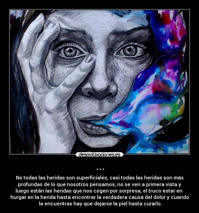 ... - No todas las heridas son superficiales, casi todas las heridas son más
profundas de lo que nosotros pensamos, no se ven a primera vista y
luego están las heridas que nos cogen por sorpresa, el truco estar en
hurgar en la herida hasta encontrar la verdadera causa del dolor y cuando
la encuentras hay que dejarse la piel hasta curarlo.