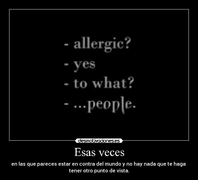 Esas veces - en las que pareces estar en contra del mundo y no hay nada que te haga 
tener otro punto de vista.