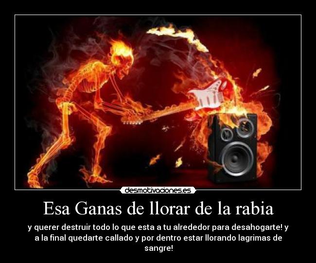 Esa Ganas de llorar de la rabia - y querer destruir todo lo que esta a tu alrededor para desahogarte! y
a la final quedarte callado y por dentro estar llorando lagrimas de
sangre!