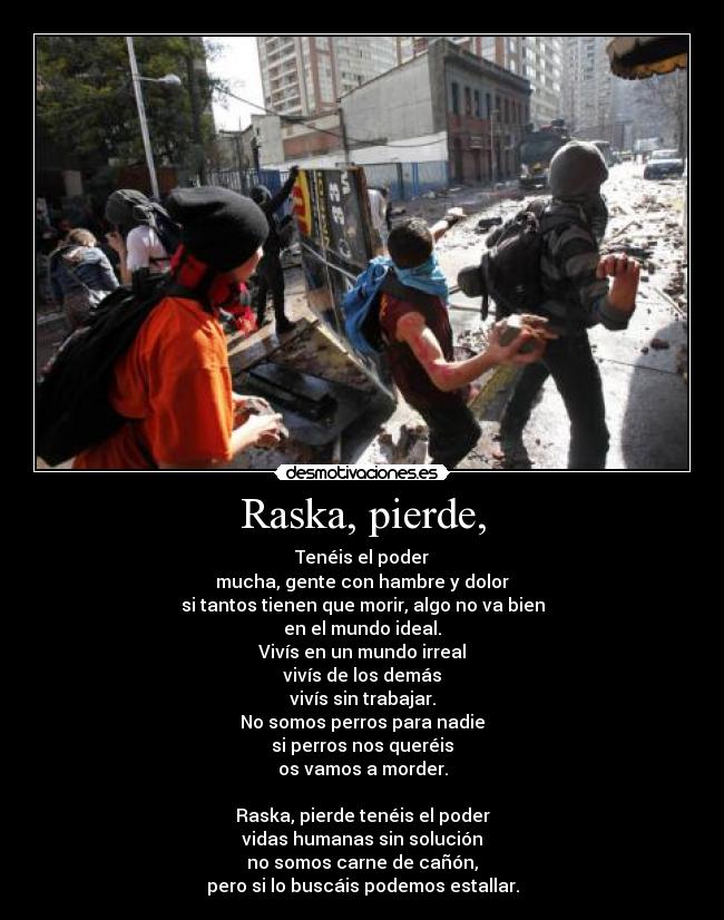 Raska, pierde, - Tenéis el poder
mucha, gente con hambre y dolor
si tantos tienen que morir, algo no va bien
en el mundo ideal.
Vivís en un mundo irreal
vivís de los demás
vivís sin trabajar.
No somos perros para nadie
si perros nos queréis
os vamos a morder.
Raska, pierde tenéis el poder
vidas humanas sin solución
no somos carne de cañón,
pero si lo buscáis podemos estallar.