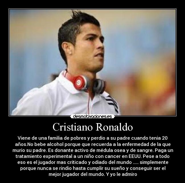 Cristiano Ronaldo - Viene de una familia de pobres y perdio a su padre cuando tenia 20
años.No bebe alcohol porque que recuerda a la enfermedad de la que
murio su padre. Es donante activo de médula osea y de sangre. Paga un
tratamiento experimental a un niño con cancer en EEUU. Pese a todo
eso es el jugador mas criticado y odiado del mundo ..... simplemente
porque nunca se rindio hasta cumplir su sueño y conseguir ser el
mejor jugador del mundo. Y yo le admiro