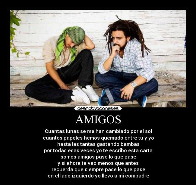 AMIGOS - Cuantas lunas se me han cambiado por el sol
cuantos papeles hemos quemado entre tu y yo
hasta las tantas gastando bambas
por todas esas veces yo te escribo esta carta
somos amigos pase lo que pase
y si ahora te veo menos que antes
recuerda que siempre pase lo que pase
en el lado izquierdo yo llevo a mi compadre
