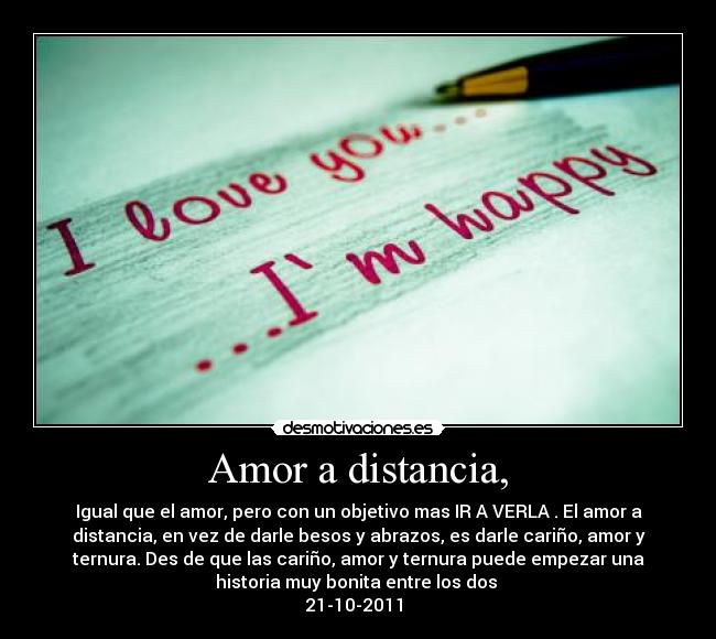 Amor a distancia, - Igual que el amor, pero con un objetivo mas IR A VERLA . El amor a
distancia, en vez de darle besos y abrazos, es darle cariño, amor y
ternura. Des de que las cariño, amor y ternura puede empezar una
historia muy bonita entre los dos ♥
21-10-2011 ♥