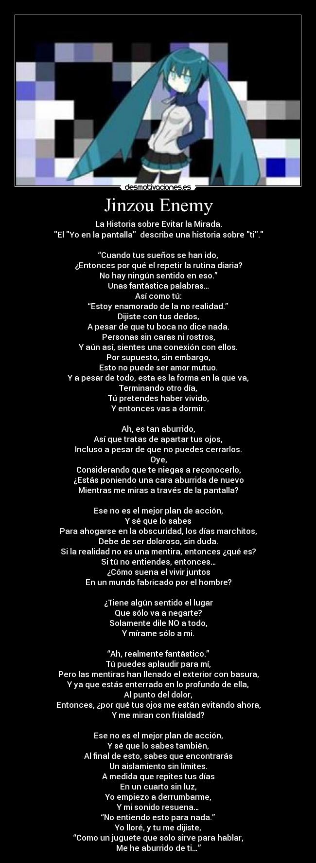 Jinzou Enemy - La Historia sobre Evitar la Mirada.
El Yo en la pantalla describe una historia sobre ti.
“Cuando tus sueños se han ido,
¿Entonces por qué el repetir la rutina diaria?
No hay ningún sentido en eso.”
Unas fantástica palabras…
Así como tú:
“Estoy enamorado de la no realidad.”
Dijiste con tus dedos,
A pesar de que tu boca no dice nada.
Personas sin caras ni rostros,
Y aún así, sientes una conexión con ellos.
Por supuesto, sin embargo,
Esto no puede ser amor mutuo.
Y a pesar de todo, esta es la forma en la que va,
Terminando otro día,
Tú pretendes haber vivido,
Y entonces vas a dormir.
Ah, es tan aburrido,
Así que tratas de apartar tus ojos,
Incluso a pesar de que no puedes cerrarlos.
Oye,
Considerando que te niegas a reconocerlo,
¿Estás poniendo una cara aburrida de nuevo
Mientras me miras a través de la pantalla?
Ese no es el mejor plan de acción,
Y sé que lo sabes
Para ahogarse en la obscuridad, los días marchitos,
Debe de ser doloroso, sin duda.
Si la realidad no es una mentira, entonces ¿qué es?
Si tú no entiendes, entonces…
¿Cómo suena el vivir juntos
En un mundo fabricado por el hombre?
¿Tiene algún sentido el lugar
Que sólo va a negarte?
Solamente dile NO a todo,
Y mírame sólo a mi.
“Ah, realmente fantástico.”
Tú puedes aplaudir para mí,
Pero las mentiras han llenado el exterior con basura,
Y ya que estás enterrado en lo profundo de ella,
Al punto del dolor,
Entonces, ¿por qué tus ojos me están evitando ahora,
Y me miran con frialdad?
Ese no es el mejor plan de acción,
Y sé que lo sabes también,
Al final de esto, sabes que encontrarás
Un aislamiento sin límites.
A medida que repites tus días
En un cuarto sin luz,
Yo empiezo a derrumbarme,
Y mi sonido resuena…
“No entiendo esto para nada.”
Yo lloré, y tu me dijiste,
“Como un juguete que solo sirve para hablar,
Me he aburrido de ti…”