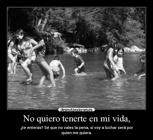 No quiero tenerte en mi vida, - ¿te enteras? Sé que no vales la pena, si voy a luchar será por quien me quiera.