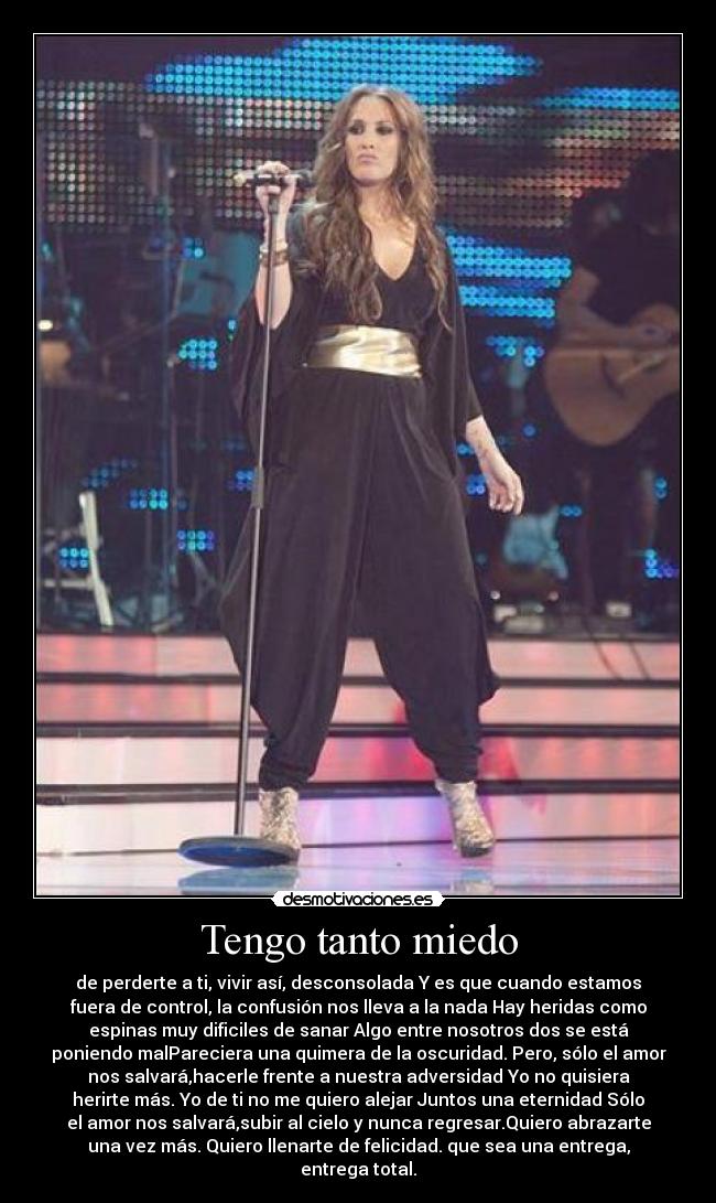 Tengo tanto miedo - de perderte a ti, vivir así, desconsolada Y es que cuando estamos
fuera de control, la confusión nos lleva a la nada Hay heridas como
espinas muy dificiles de sanar Algo entre nosotros dos se está
poniendo malPareciera una quimera de la oscuridad. Pero, sólo el amor
nos salvará,hacerle frente a nuestra adversidad Yo no quisiera
herirte más. Yo de ti no me quiero alejar Juntos una eternidad Sólo
el amor nos salvará,subir al cielo y nunca regresar.Quiero abrazarte
una vez más. Quiero llenarte de felicidad. que sea una entrega,
entrega total.