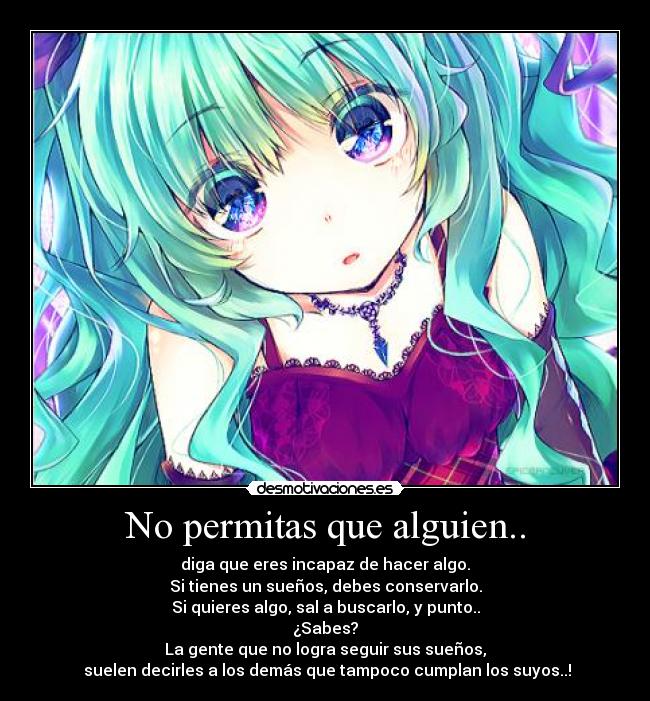 No permitas que alguien.. - diga que eres incapaz de hacer algo.
Si tienes un sueños, debes conservarlo.
Si quieres algo, sal a buscarlo, y punto..
¿Sabes?
La gente que no logra seguir sus sueños,
suelen decirles a los demás que tampoco cumplan los suyos..!