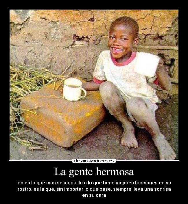 La gente hermosa - no es la que más se maquilla o la que tiene mejores facciones en su
rostro, es la que, sin importar lo que pase, siempre lleva una sonrisa
en su cara