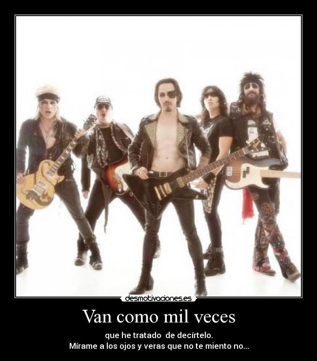 Van como mil veces - que he tratado  de decírtelo.
Mírame a los ojos y veras que no te miento no...