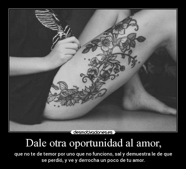 Dale otra oportunidad al amor, - que no te de temor por uno que no funciono, sal y demuestra le de que
se perdió, y ve y derrocha un poco de tu amor.